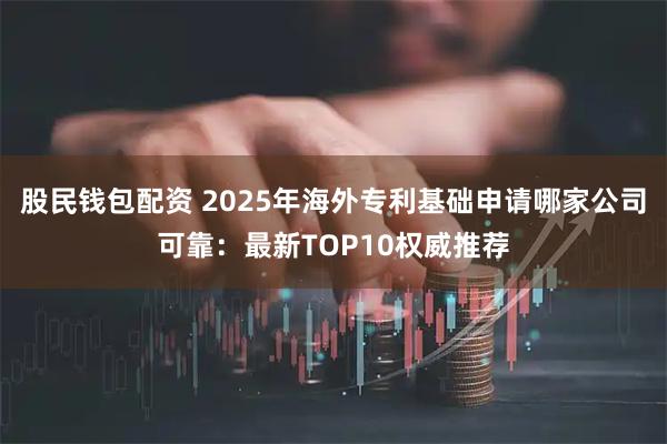 股民钱包配资 2025年海外专利基础申请哪家公司可靠：最新TOP10权威推荐