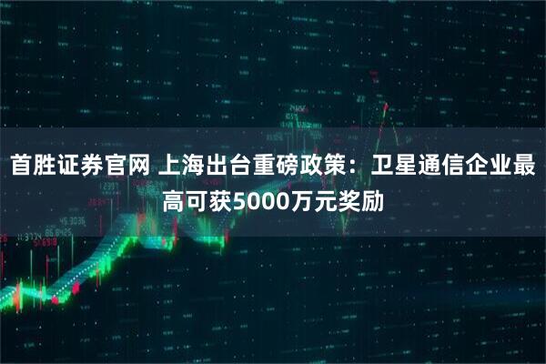 首胜证券官网 上海出台重磅政策：卫星通信企业最高可获5000万元奖励