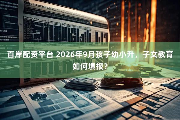 百岸配资平台 2026年9月孩子幼小升，子女教育如何填报？