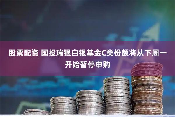 股票配资 国投瑞银白银基金C类份额将从下周一开始暂停申购