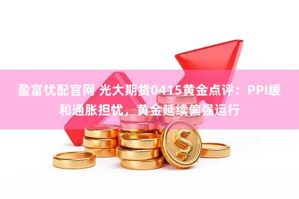盈富忧配官网 光大期货0415黄金点评：PPI缓和通胀担忧，黄金延续偏强运行