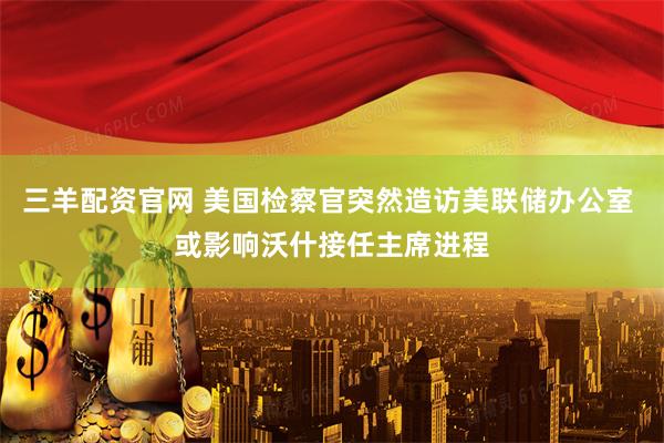 三羊配资官网 美国检察官突然造访美联储办公室 或影响沃什接任主席进程