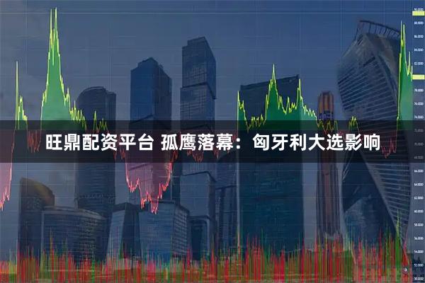 旺鼎配资平台 孤鹰落幕：匈牙利大选影响