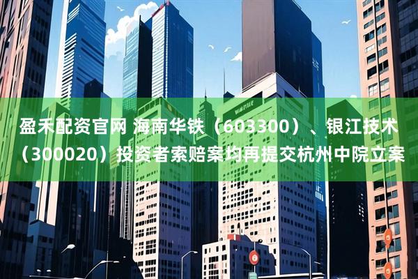 盈禾配资官网 海南华铁（603300）、银江技术（300020）投资者索赔案均再提交杭州中院立案