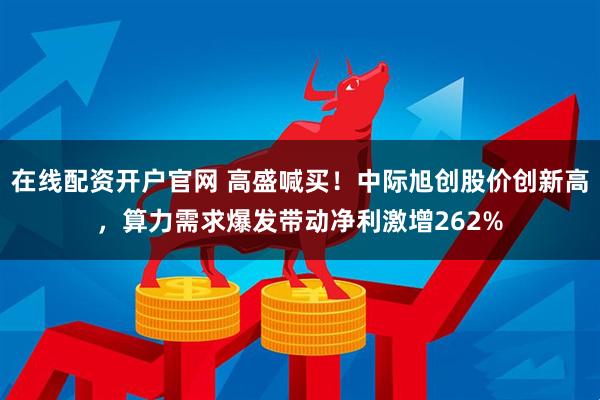 在线配资开户官网 高盛喊买！中际旭创股价创新高，算力需求爆发带动净利激增262%