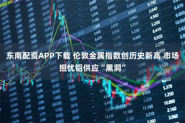 东南配资APP下载 伦敦金属指数创历史新高 市场担忧铝供应“黑洞”