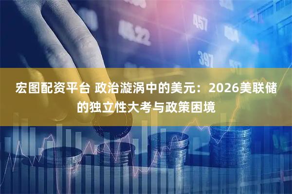 宏图配资平台 政治漩涡中的美元:2026美联储的独立性大考与政策困境