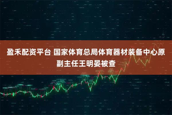 盈禾配资平台 国家体育总局体育器材装备中心原副主任王明晏被查