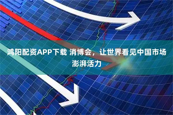鸿阳配资APP下载 消博会，让世界看见中国市场澎湃活力