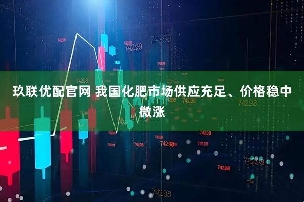 玖联优配官网 我国化肥市场供应充足、价格稳中微涨