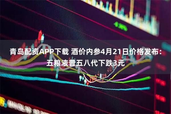 青岛配资APP下载 酒价内参4月21日价格发布：五粮液普五八代下跌3元