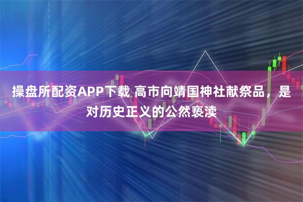 操盘所配资APP下载 高市向靖国神社献祭品，是对历史正义的公然亵渎