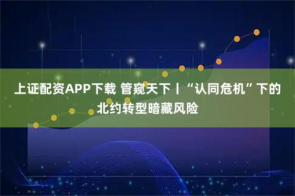 上证配资APP下载 管窥天下丨“认同危机”下的北约转型暗藏风险