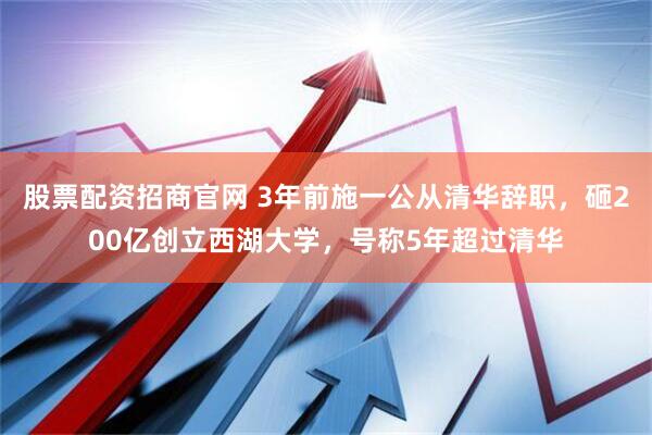 股票配资招商官网 3年前施一公从清华辞职，砸200亿创立西湖大学，号称5年超过清华