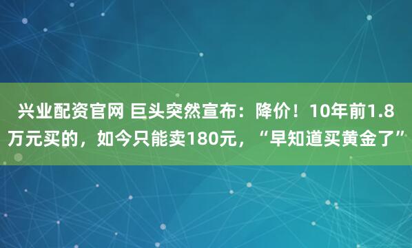 兴业配资官网 巨头突然宣布：降价！10年前1.8万元买的，如今只能卖180元，“早知道买黄金了”