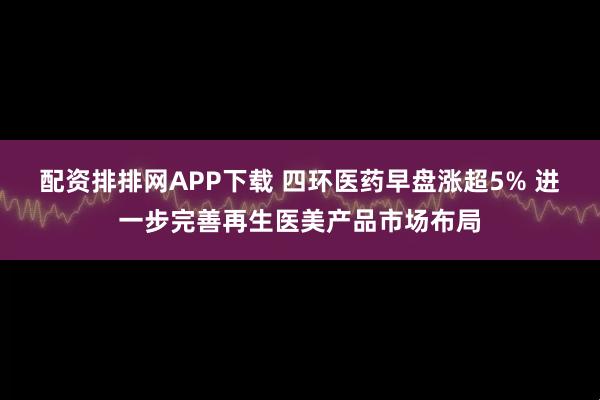 配资排排网APP下载 四环医药早盘涨超5% 进一步完善再生医美产品市场布局