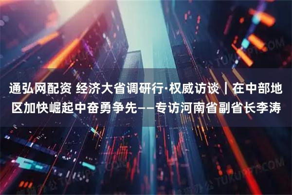 通弘网配资 经济大省调研行·权威访谈｜在中部地区加快崛起中奋勇争先——专访河南省副省长李涛