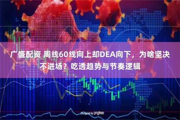 广盛配资 周线60线向上却DEA向下，为啥坚决不进场？吃透趋势与节奏逻辑