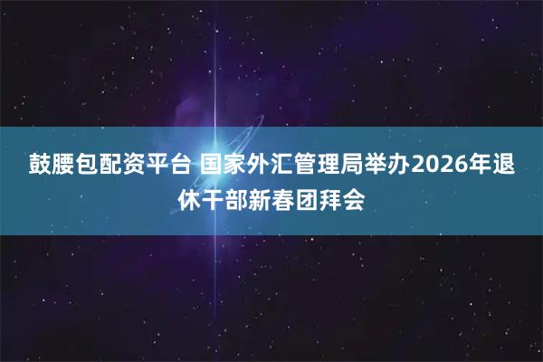 鼓腰包配资平台 国家外汇管理局举办2026年退休干部新春团拜会