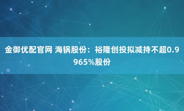 金御优配官网 海锅股份：裕隆创投拟减持不超0.9965%股份