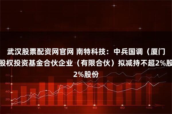 武汉股票配资网官网 南特科技：中兵国调（厦门）股权投资基金合伙企业（有限合伙）拟减持不超2%股份