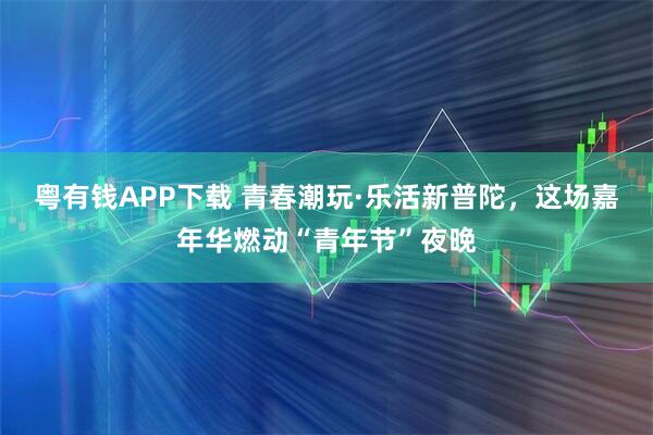 粤有钱APP下载 青春潮玩·乐活新普陀，这场嘉年华燃动“青年节”夜晚