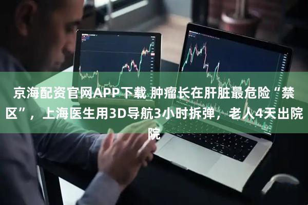 京海配资官网APP下载 肿瘤长在肝脏最危险“禁区”，上海医生用3D导航3小时拆弹，老人4天出院