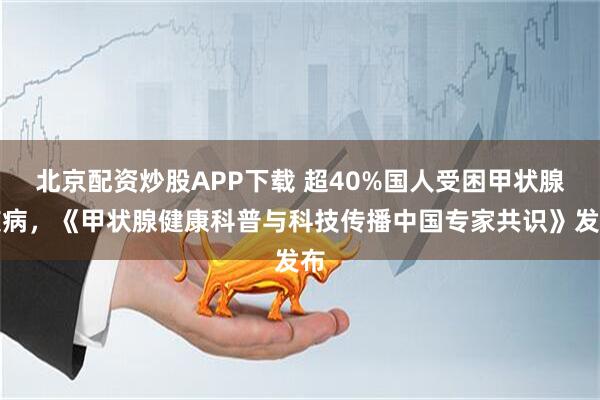 北京配资炒股APP下载 超40%国人受困甲状腺疾病，《甲状腺健康科普与科技传播中国专家共识》发布