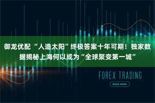 御龙优配 “人造太阳”终极答案十年可期！独家数据揭秘上海何以成为“全球聚变第一城”